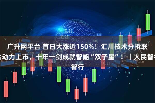 广升网平台 首日大涨近150%！汇川技术分拆联合动力上市，十年一剑成就智能“双子星”！｜人民智行
