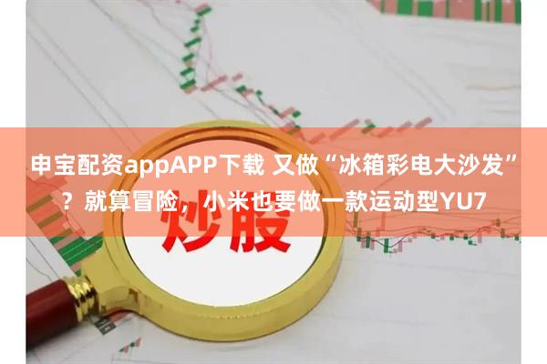 申宝配资appAPP下载 又做“冰箱彩电大沙发”？就算冒险，小米也要做一款运动型YU7