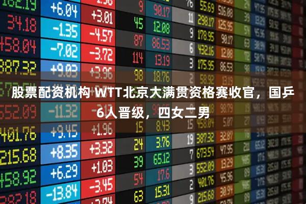 股票配资机构 WTT北京大满贯资格赛收官，国乒6人晋级，四女二男