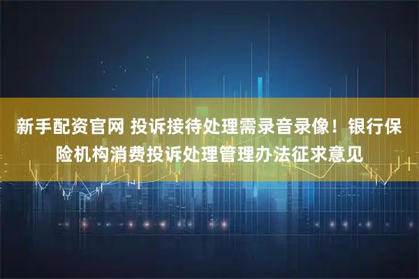 新手配资官网 投诉接待处理需录音录像！银行保险机构消费投诉处理管理办法征求意见