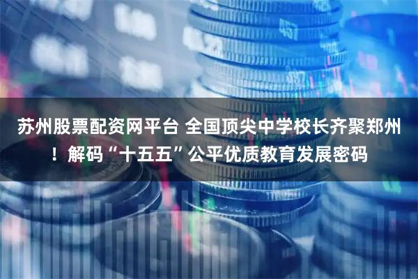 苏州股票配资网平台 全国顶尖中学校长齐聚郑州！解码“十五五”公平优质教育发展密码