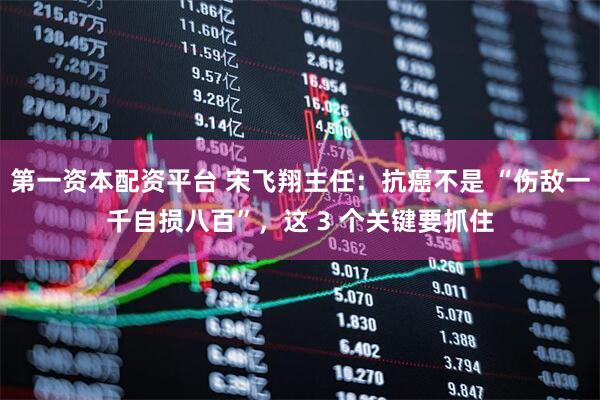 第一资本配资平台 宋飞翔主任：抗癌不是 “伤敌一千自损八百”，这 3 个关键要抓住