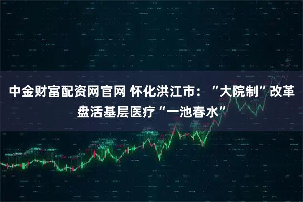 中金财富配资网官网 怀化洪江市：“大院制”改革盘活基层医疗“一池春水”