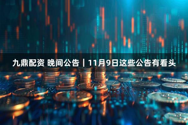 九鼎配资 晚间公告｜11月9日这些公告有看头