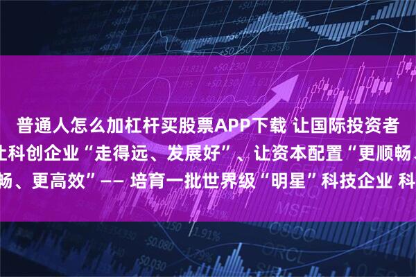 普通人怎么加杠杆买股票APP下载 让国际投资者“看得清、投得稳”、让科创企业“走得远、发展好”、让资本配置“更顺畅、更高效”—— 培育一批世界级“明星”科技企业 科创板重任在肩未来可期