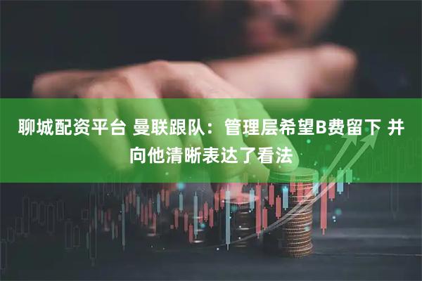 聊城配资平台 曼联跟队：管理层希望B费留下 并向他清晰表达了看法