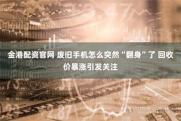 金港配资官网 废旧手机怎么突然“翻身”了 回收价暴涨引发关注
