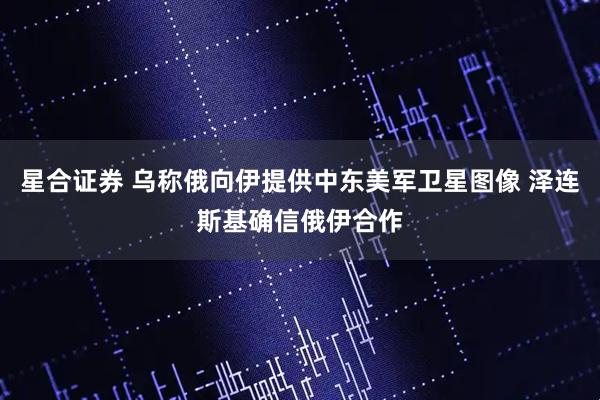 星合证券 乌称俄向伊提供中东美军卫星图像 泽连斯基确信俄伊合作