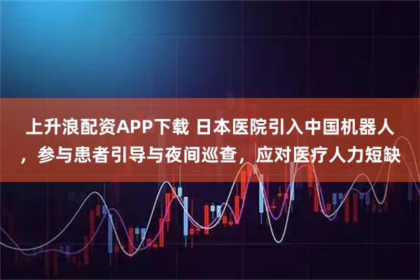 上升浪配资APP下载 日本医院引入中国机器人，参与患者引导与夜间巡查，应对医疗人力短缺