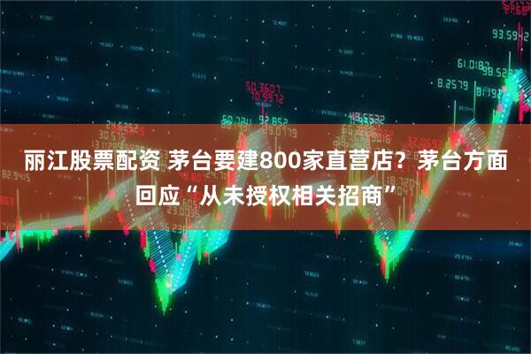 丽江股票配资 茅台要建800家直营店？茅台方面回应“从未授权相关招商”