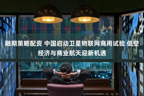 融期策略配资 中国启动卫星物联网商用试验 低空经济与商业航天迎新机遇