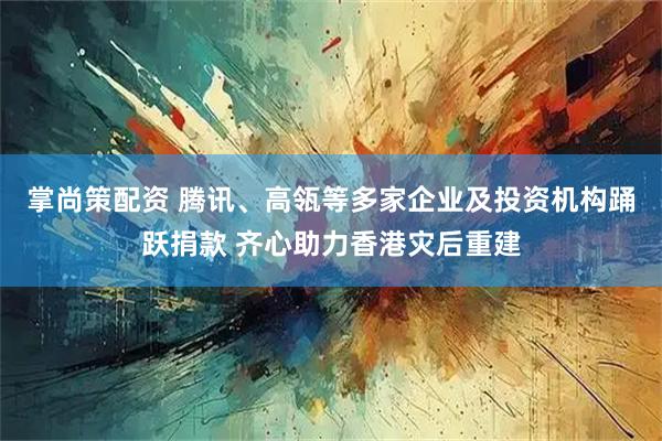 掌尚策配资 腾讯、高瓴等多家企业及投资机构踊跃捐款 齐心助力香港灾后重建