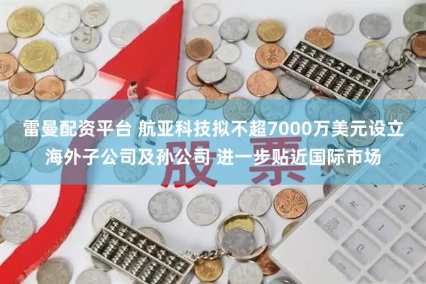 雷曼配资平台 航亚科技拟不超7000万美元设立海外子公司及孙公司 进一步贴近国际市场