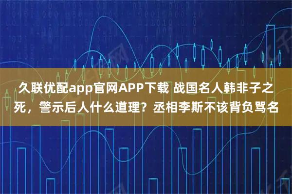久联优配app官网APP下载 战国名人韩非子之死，警示后人什么道理？丞相李斯不该背负骂名