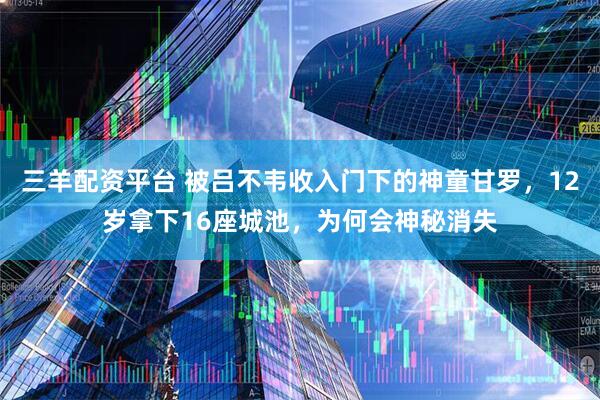 三羊配资平台 被吕不韦收入门下的神童甘罗，12岁拿下16座城池，为何会神秘消失