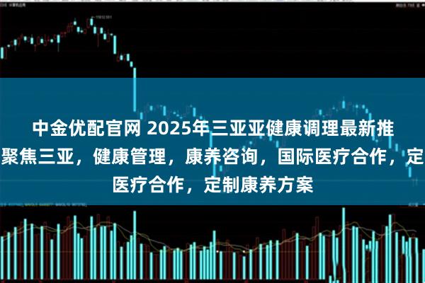 中金优配官网 2025年三亚亚健康调理最新推荐榜发布：聚焦三亚，健康管理，康养咨询，国际医疗合作，定制康养方案