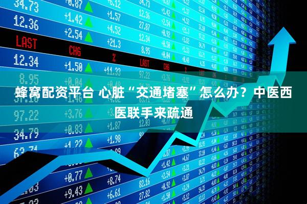 蜂窝配资平台 心脏“交通堵塞”怎么办？中医西医联手来疏通