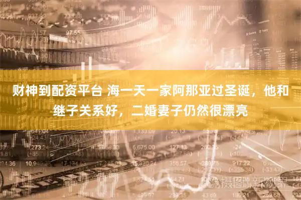 财神到配资平台 海一天一家阿那亚过圣诞，他和继子关系好，二婚妻子仍然很漂亮