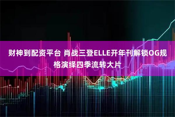 财神到配资平台 肖战三登ELLE开年刊解锁OG规格演绎四季流转大片