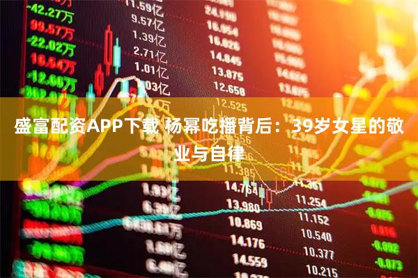 盛富配资APP下载 杨幂吃播背后：39岁女星的敬业与自律