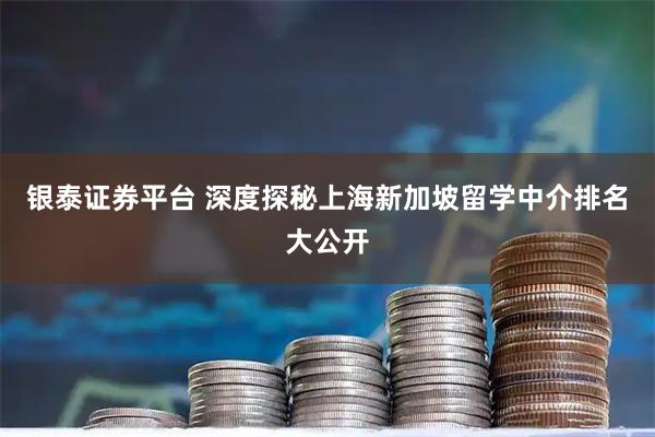 银泰证券平台 深度探秘上海新加坡留学中介排名大公开