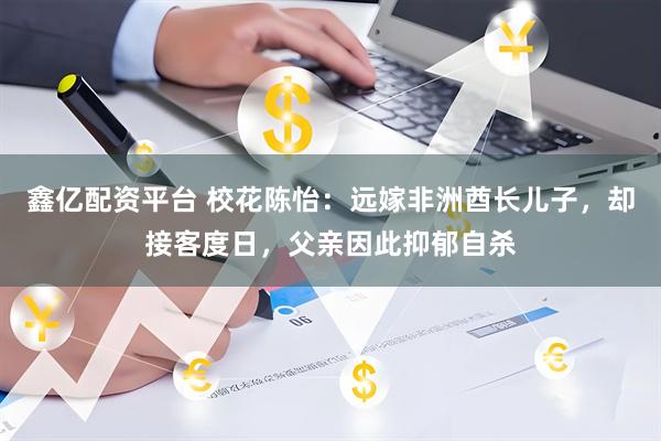 鑫亿配资平台 校花陈怡：远嫁非洲酋长儿子，却接客度日，父亲因此抑郁自杀