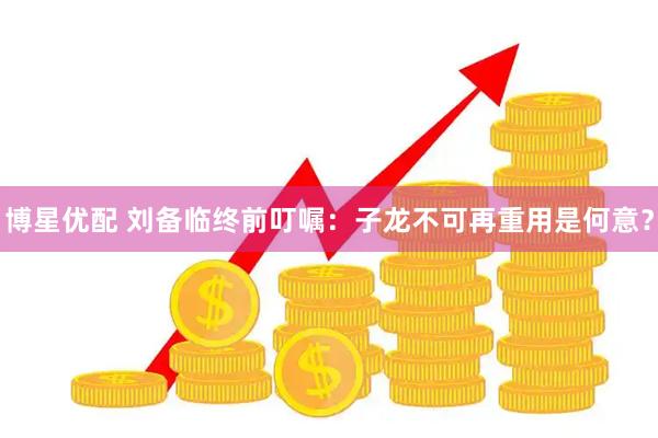 博星优配 刘备临终前叮嘱：子龙不可再重用是何意？