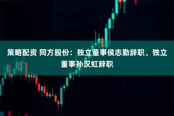 策略配资 同方股份：独立董事侯志勤辞职、独立董事孙汉虹辞职