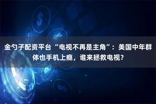 金勺子配资平台 “电视不再是主角”：美国中年群体也手机上瘾，谁来拯救电视？