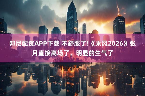 邦尼配资APP下载 不舒服了!《乘风2026》张月直接离场了，明显的生气了