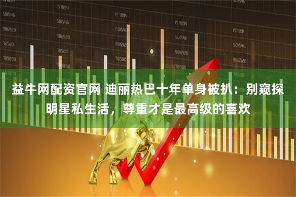 益牛网配资官网 迪丽热巴十年单身被扒：别窥探明星私生活，尊重才是最高级的喜欢