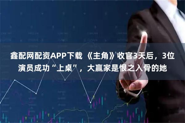 鑫配网配资APP下载 《主角》收官3天后，3位演员成功“上桌”，大赢家是恨之入骨的她