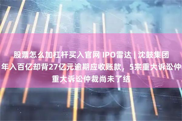 股票怎么加杠杆买入官网 IPO雷达 | 沈鼓集团即将上会！年入百亿却背27亿元逾期应收账款，5宗重大诉讼仲裁尚未了结