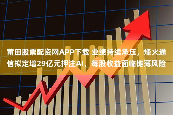 莆田股票配资网APP下载 业绩持续承压，烽火通信拟定增29亿元押注AI，每股收益面临摊薄风险