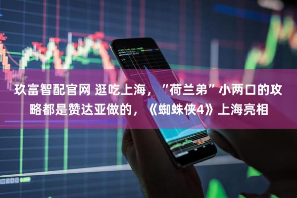 玖富智配官网 逛吃上海，“荷兰弟”小两口的攻略都是赞达亚做的，《蜘蛛侠4》上海亮相