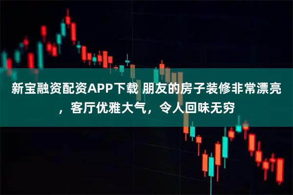 新宝融资配资APP下载 朋友的房子装修非常漂亮，客厅优雅大气，令人回味无穷