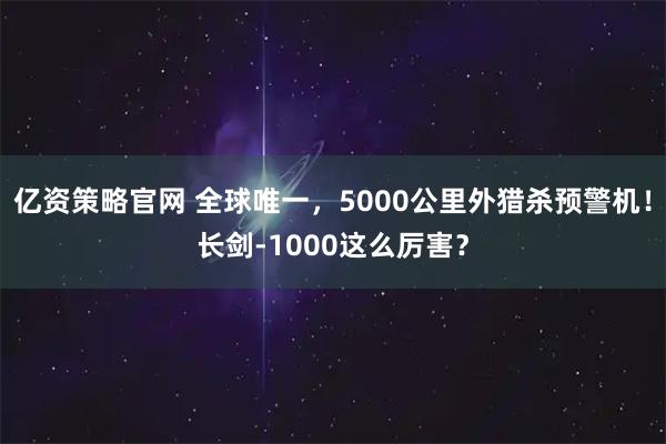 亿资策略官网 全球唯一，5000公里外猎杀预警机！长剑-1000这么厉害？