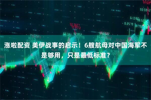 涨啦配资 美伊战事的启示！6艘航母对中国海军不是够用，只是最低标准？